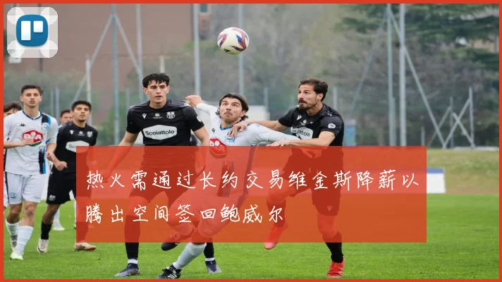热火需通过长约交易维金斯降薪以腾出空间签回鲍威尔