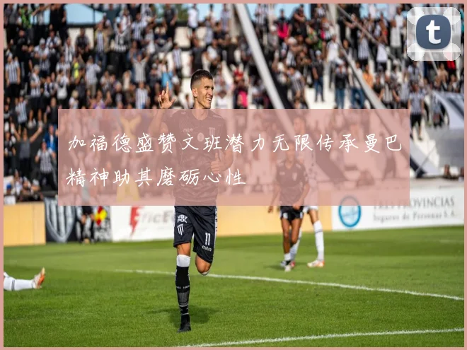 加福德盛赞文班潜力无限传承曼巴精神助其磨砺心性