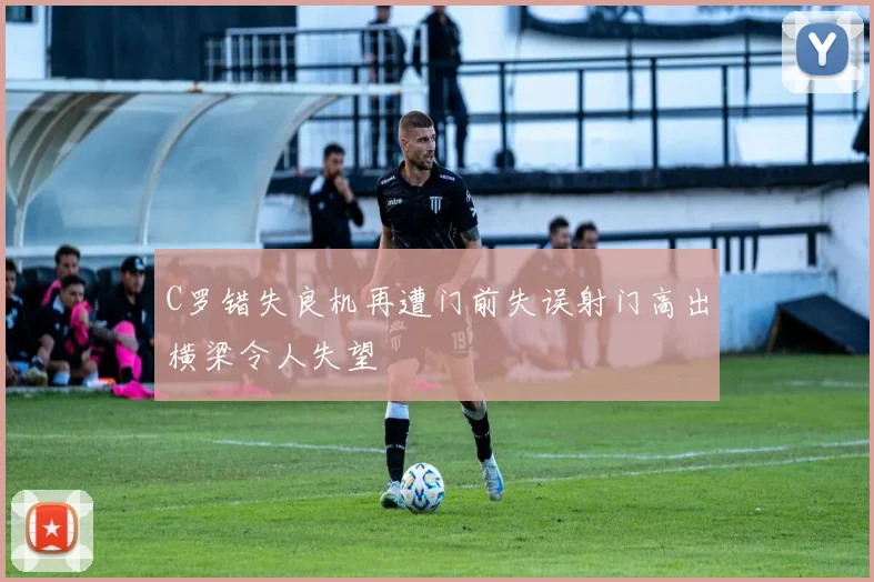 C罗错失良机再遭门前失误射门高出横梁令人失望
