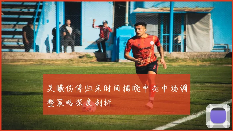 吴曦伤停归来时间揭晓申花中场调整策略深度剖析
