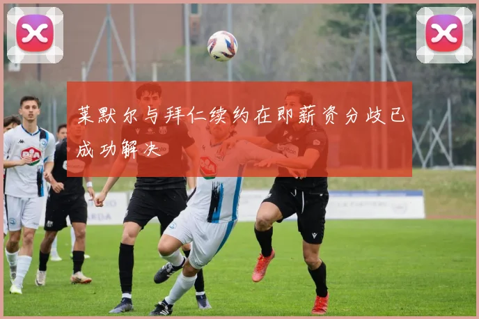 莱默尔与拜仁续约在即薪资分歧已成功解决