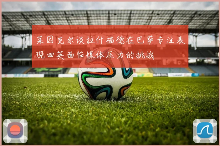 莱因克尔谈拉什福德在巴萨专注表现回英面临媒体压力的挑战