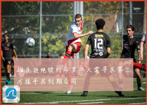 雄鹿拒绝续约希罗热火需寻求第三方接手其到期合同