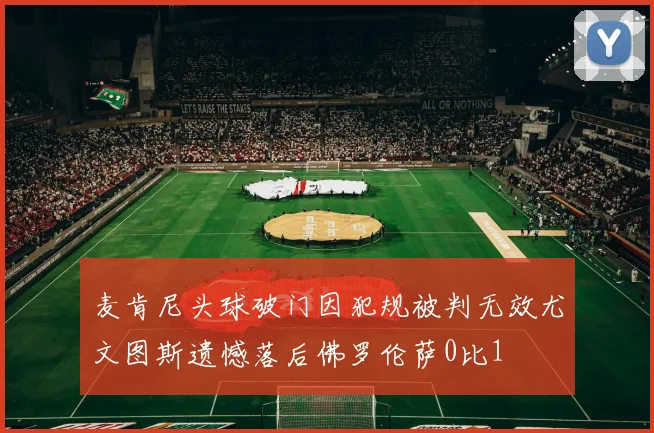麦肯尼头球破门因犯规被判无效尤文图斯遗憾落后佛罗伦萨0比1