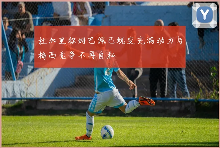 杜加里称姆巴佩已蜕变充满动力与梅西竞争不再自私