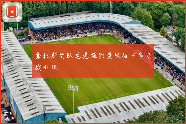 桑托斯离队意愿强烈曼联纽卡争夺战升级