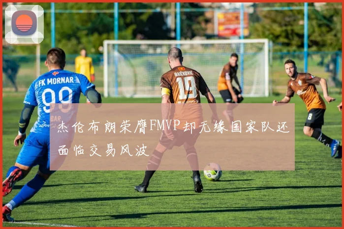 杰伦布朗荣膺FMVP却无缘国家队还面临交易风波