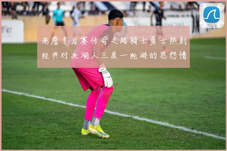 老詹季后赛传奇之路骑士勇士热刺经典对决湖人三度一轮游的恩怨情仇