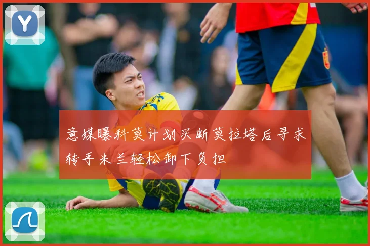 意媒曝科莫计划买断莫拉塔后寻求转手米兰轻松卸下负担