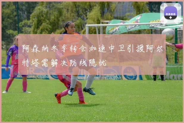 阿森纳冬季转会加速中卫引援阿尔特塔需解决防线隐忧
