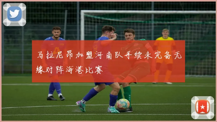 马拉尼昂加盟河南队手续未完备无缘对阵海港比赛