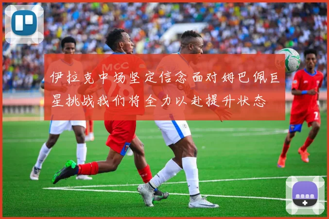 伊拉克中场坚定信念面对姆巴佩巨星挑战我们将全力以赴提升状态