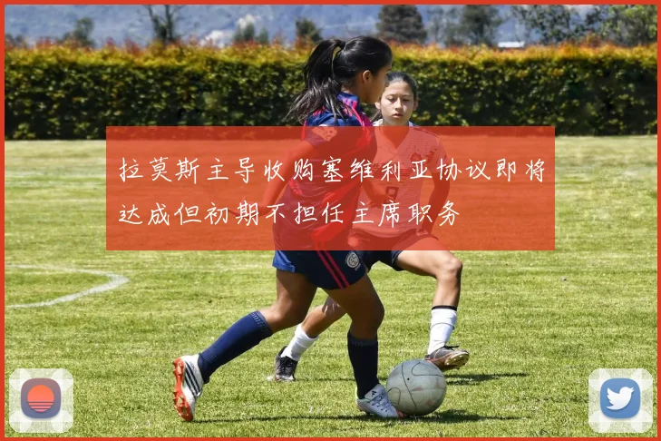 拉莫斯主导收购塞维利亚协议即将达成但初期不担任主席职务