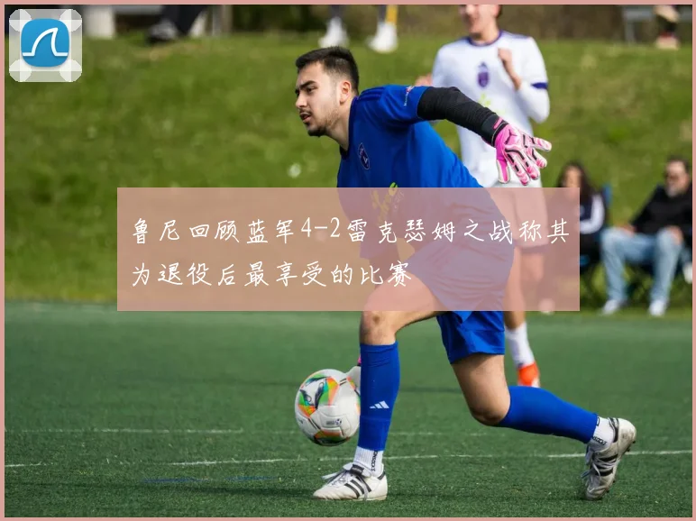 鲁尼回顾蓝军4-2雷克瑟姆之战称其为退役后最享受的比赛