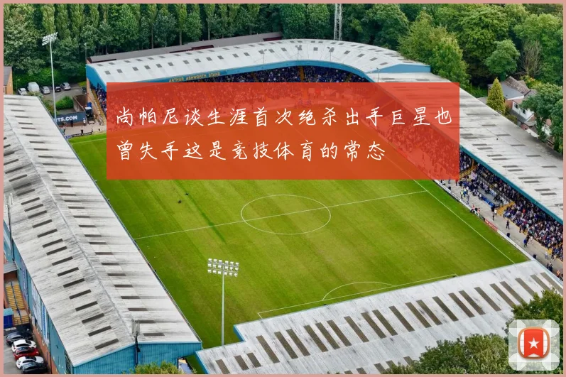 尚帕尼谈生涯首次绝杀出手巨星也曾失手这是竞技体育的常态
