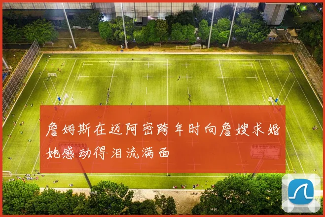 詹姆斯在迈阿密跨年时向詹嫂求婚她感动得泪流满面