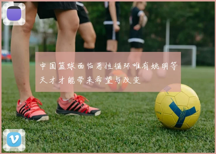 中国篮球面临恶性循环唯有姚明等天才才能带来希望与改变