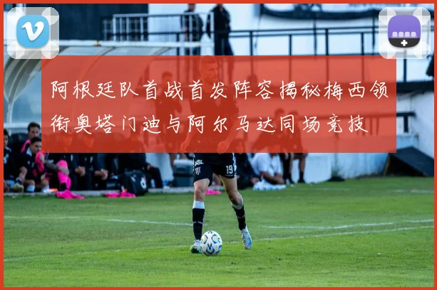 阿根廷队首战首发阵容揭秘梅西领衔奥塔门迪与阿尔马达同场竞技