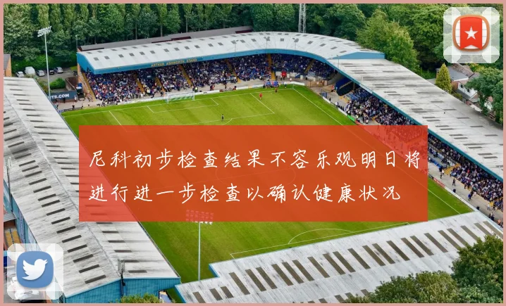 尼科初步检查结果不容乐观明日将进行进一步检查以确认健康状况