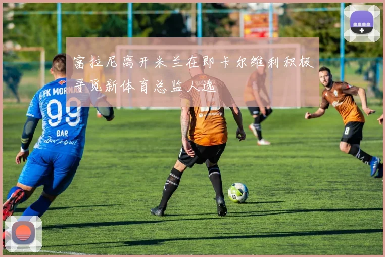 富拉尼离开米兰在即卡尔维利积极寻觅新体育总监人选