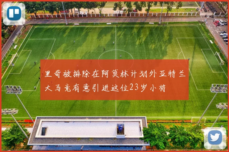 里奇被排除在阿莫林计划外亚特兰大马竞有意引进这位23岁小将