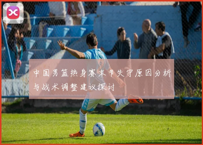 中国男篮热身赛末节失守原因分析与战术调整建议探讨