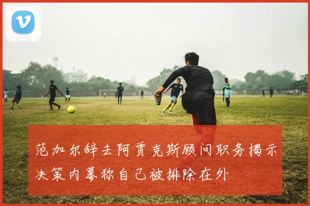 范加尔辞去阿贾克斯顾问职务揭示决策内幕称自己被排除在外