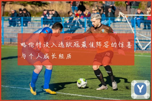 略伦特谈入选欧冠最佳阵容的惊喜与个人成长经历
