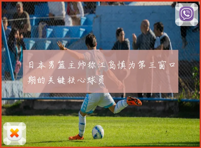 日本男篮主帅称江岛慎为第三窗口期的关键核心球员