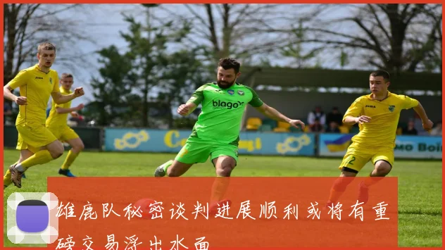雄鹿队秘密谈判进展顺利或将有重磅交易浮出水面