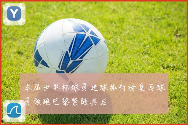 本届世界杯球员进球排行榜皇马球员领跑巴黎紧随其后