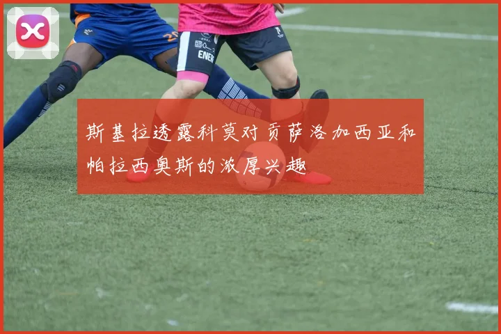 斯基拉透露科莫对贡萨洛加西亚和帕拉西奥斯的浓厚兴趣