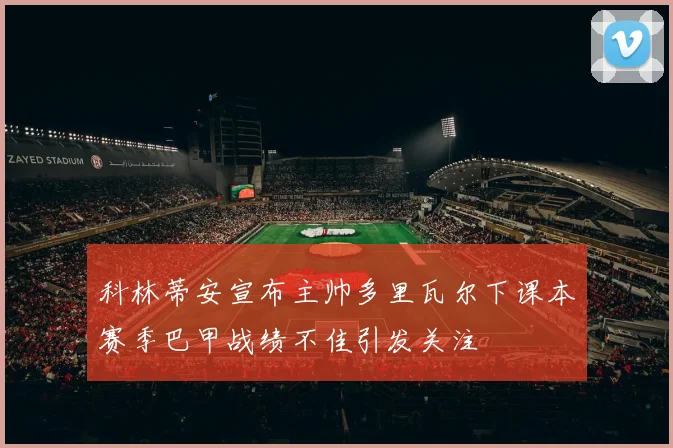 科林蒂安宣布主帅多里瓦尔下课本赛季巴甲战绩不佳引发关注